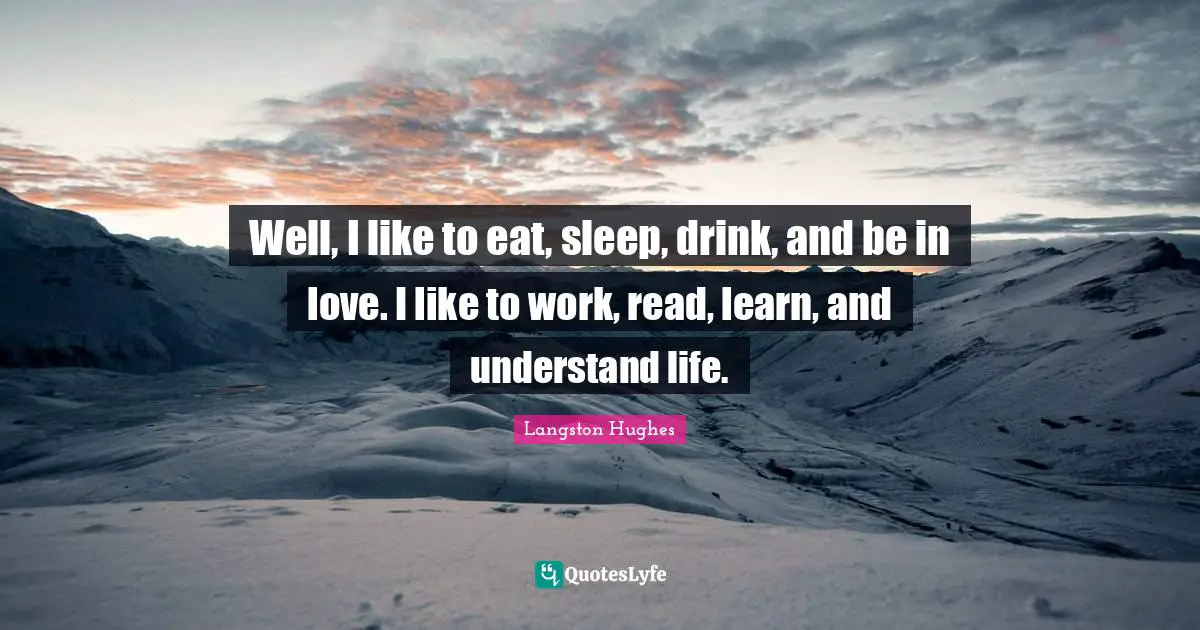 Well, I like to eat, sleep, drink, and be in love. I like to work, read, learn, and understand life.