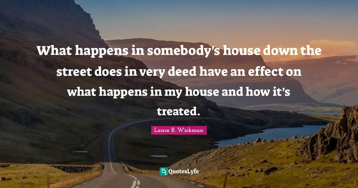 What happens in somebody's house down the street does in very deed have an effect on what happens in my house and how it's treated.