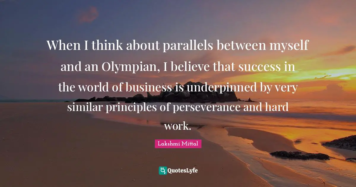 Lakshmi Mittal Quotes: "When I think about parallels between myself and an Olympian, I believe that success in the world of business is underpinned by very similar principles of perseverance and hard work."