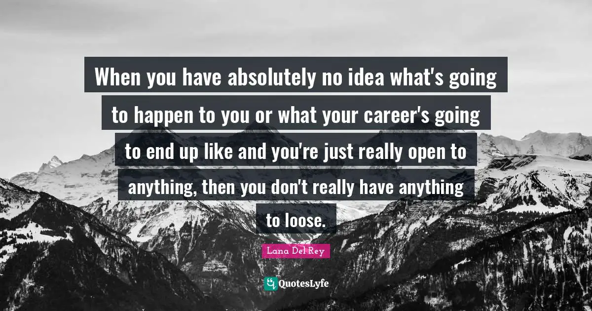 When you have absolutely no idea what's going to happen to you or what your career's going to end up like and you're just really open to anything, then you don't really have anything to loose.
