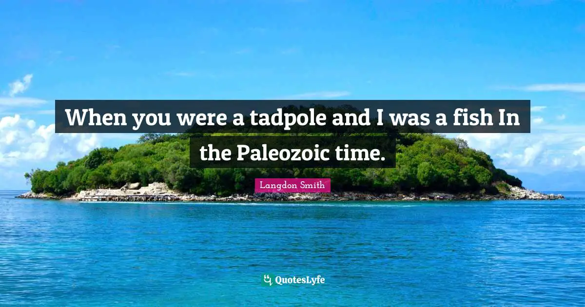 When you were a tadpole and I was a fish In the Paleozoic time.