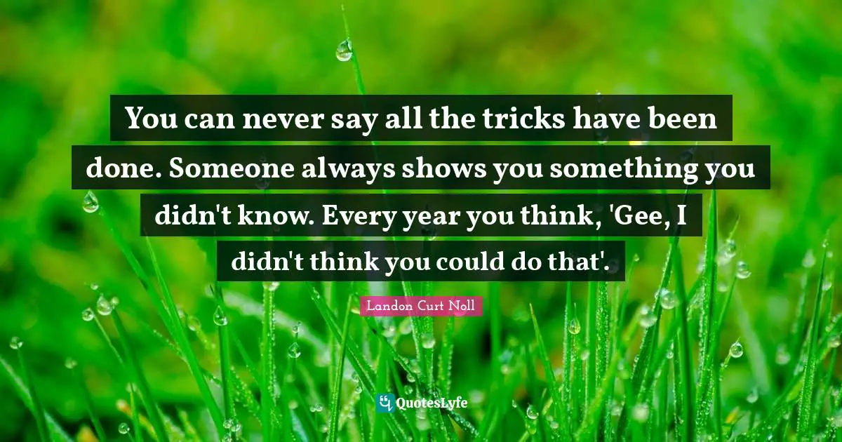 You can never say all the tricks have been done. Someone always shows you something you didn't know. Every year you think, 'Gee, I didn't think you could do that'.