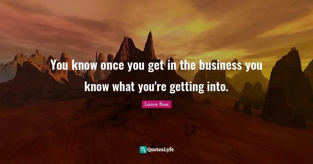 You know once you get in the business you know what you're getting into.