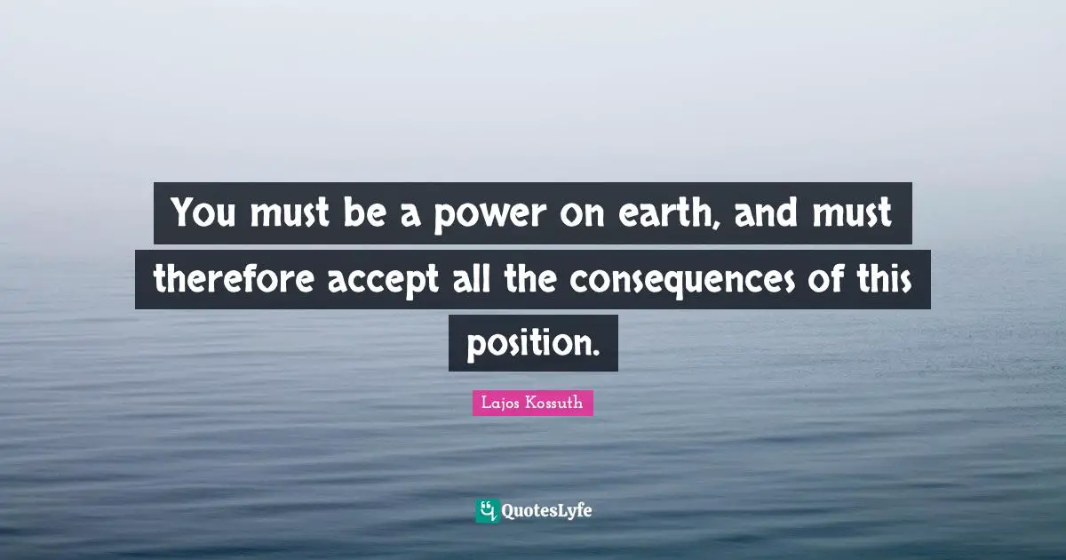 You must be a power on earth, and must therefore accept all the consequences of this position.