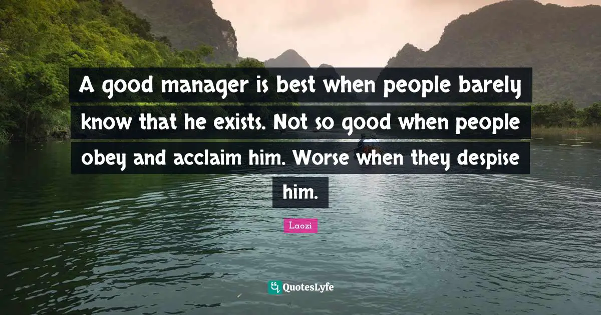 A good manager is best when people barely know that he exists. Not so good when people obey and acclaim him. Worse when they despise him.