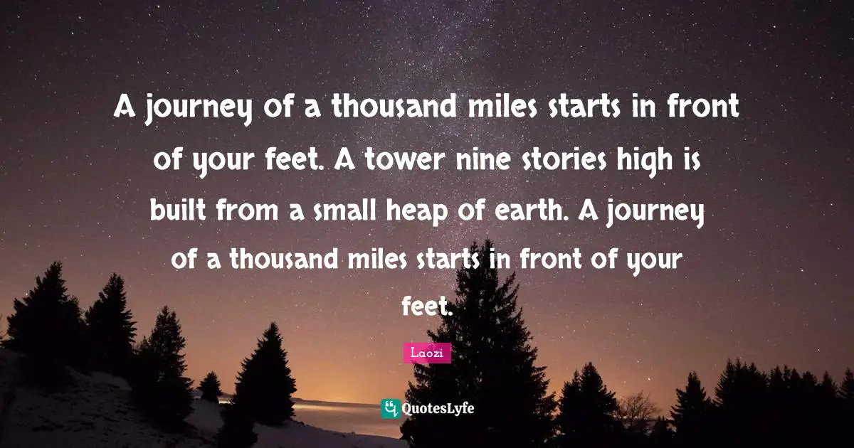 A journey of a thousand miles starts in front of your feet. A tower nine stories high is built from a small heap of earth. A journey of a thousand miles starts in front of your feet.