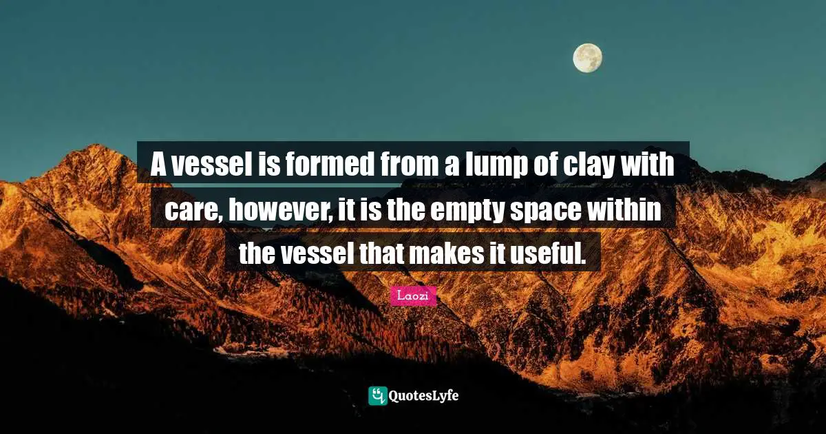 A vessel is formed from a lump of clay with care, however, it is the empty space within the vessel that makes it useful.