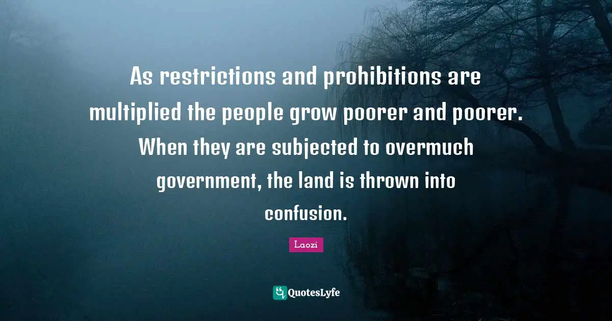 As restrictions and prohibitions are multiplied the people grow poorer and poorer. When they are subjected to overmuch government, the land is thrown into confusion.