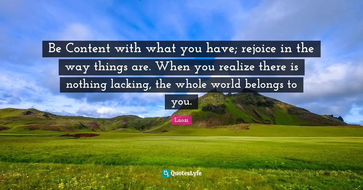 Lacking Quotes: "Be Content with what you have; rejoice in the way things are. When you realize there is nothing lacking, the whole world belongs to you."