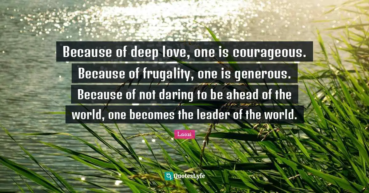 Because of deep love, one is courageous. Because of frugality, one is generous. Because of not daring to be ahead of the world, one becomes the leader of the world.