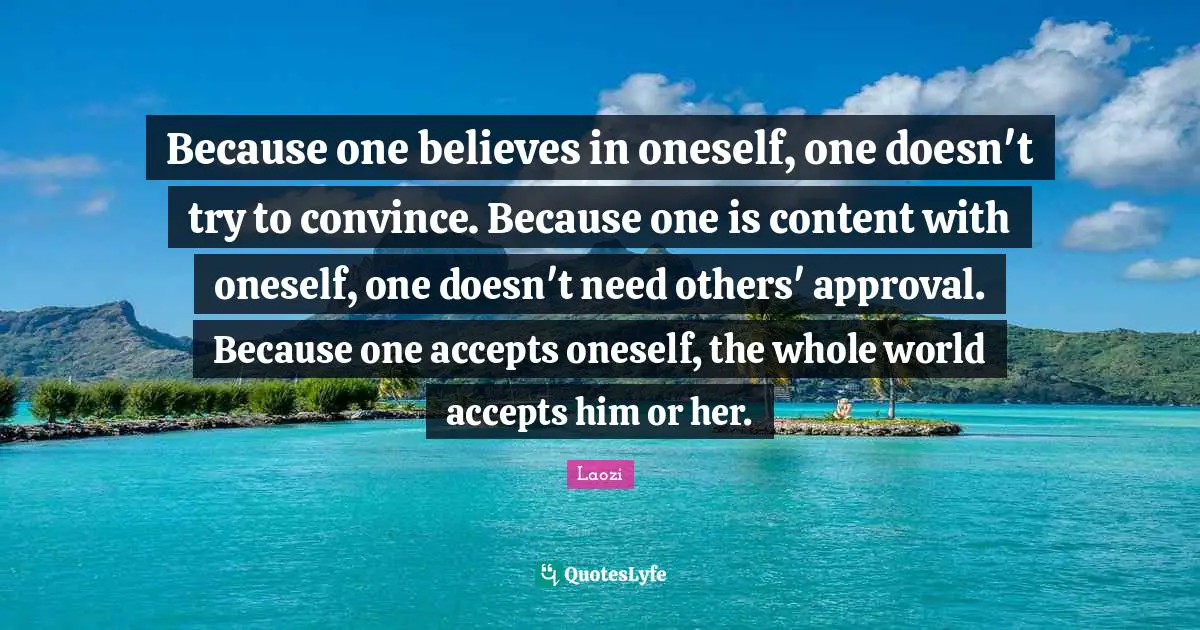 Laozi Quotes: Because one believes in oneself, one doesn't try to convince. Because one is content with oneself, one doesn't need others' approval. Because one accepts oneself, the whole world accepts him or her.