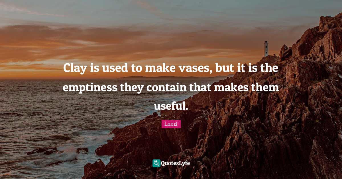 Clay is used to make vases, but it is the emptiness they contain that