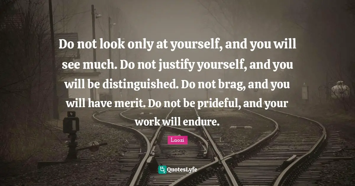 Do not look only at yourself, and you will see much. Do not justify yourself, and you will be distinguished. Do not brag, and you will have merit. Do not be prideful, and your work will endure.