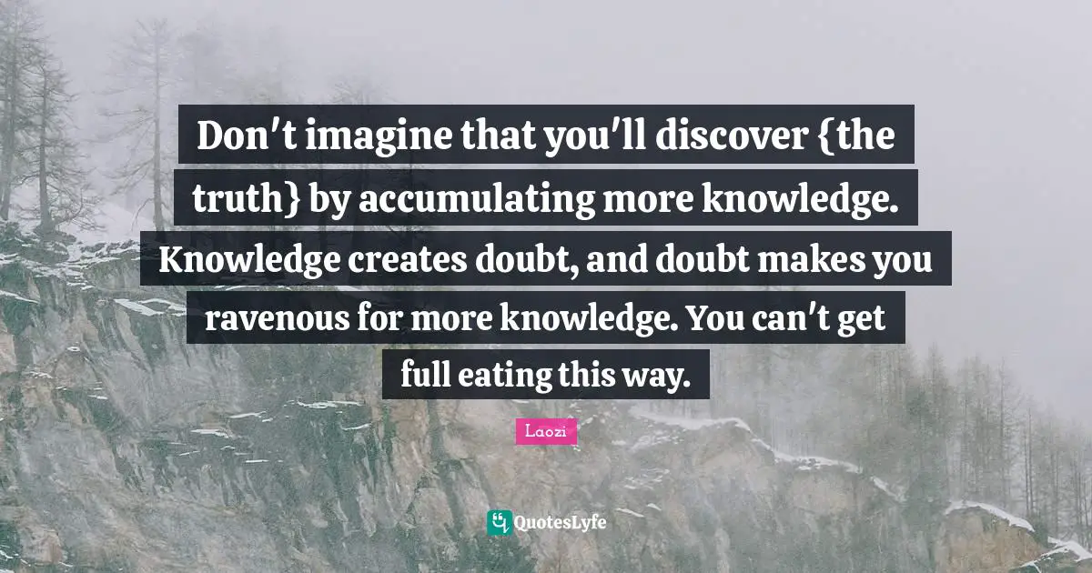 Don't imagine that you'll discover {the truth} by accumulating more knowledge. Knowledge creates doubt, and doubt makes you ravenous for more knowledge. You can't get full eating this way.