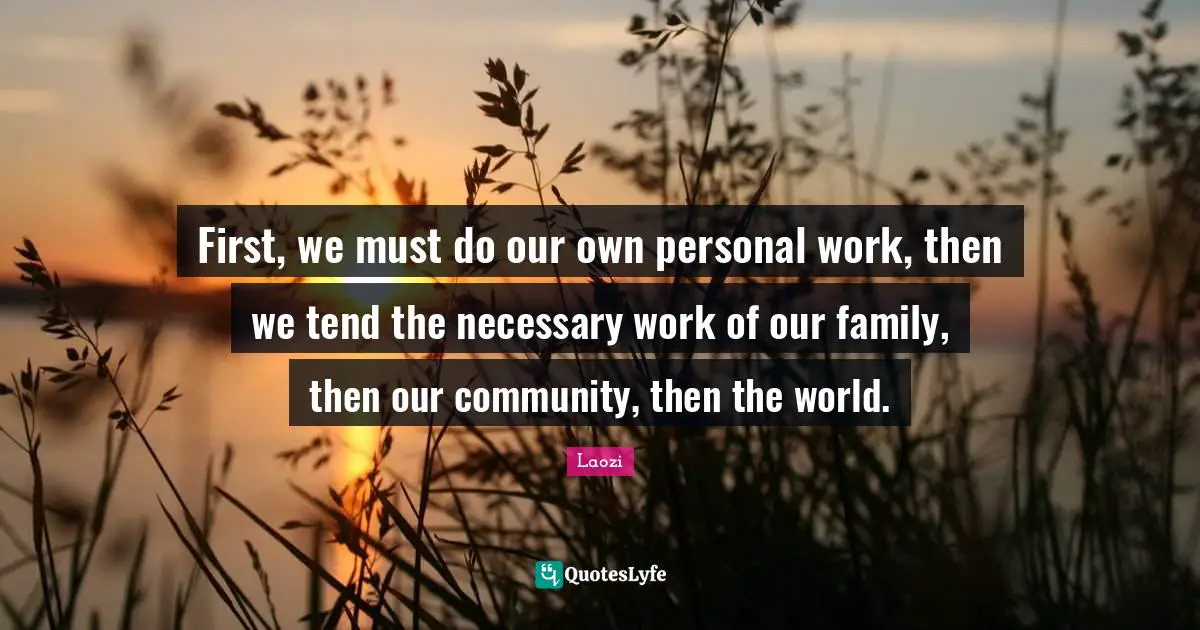 First, we must do our own personal work, then we tend the necessary work of our family, then our community, then the world.