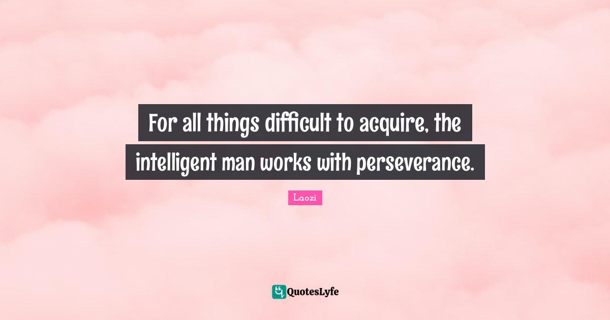 For all things difficult to acquire, the intelligent man works with perseverance.