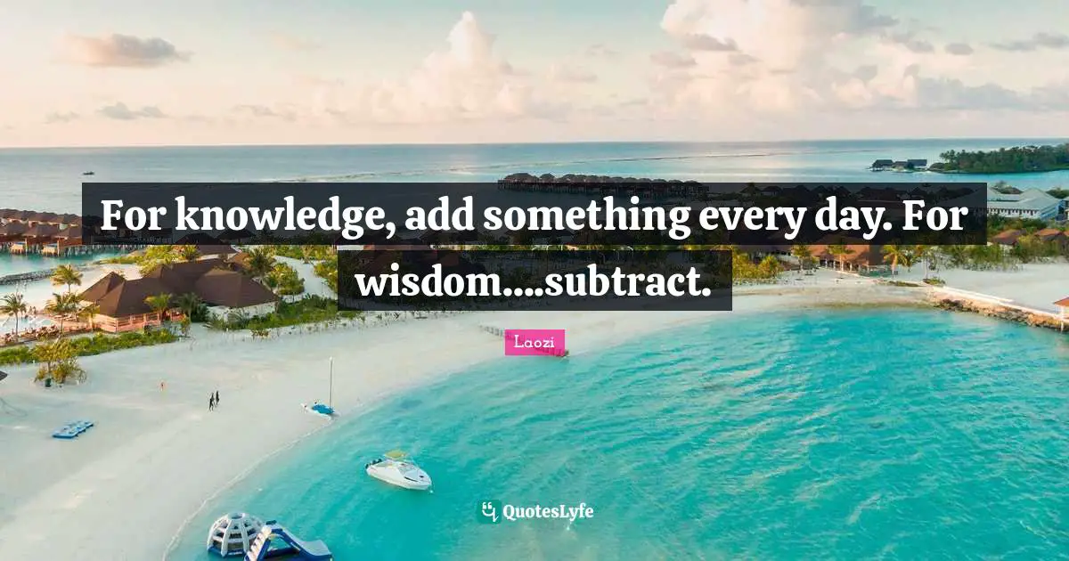 For knowledge, add something every day. For wisdom....subtract.