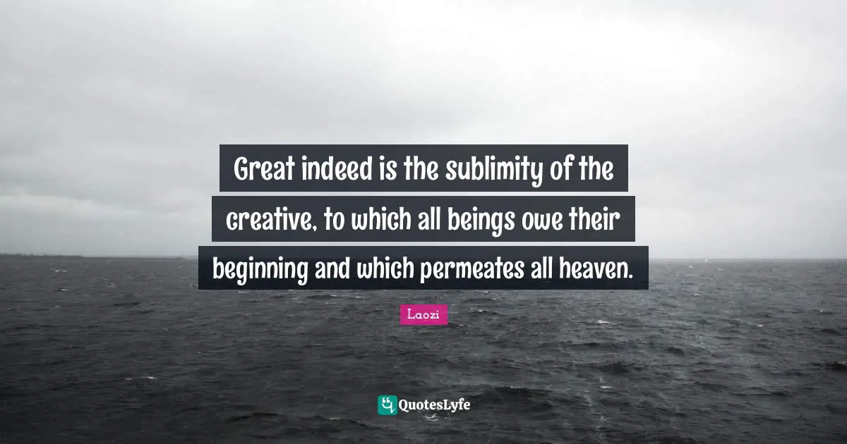 Great indeed is the sublimity of the creative, to which all beings owe their beginning and which permeates all heaven.