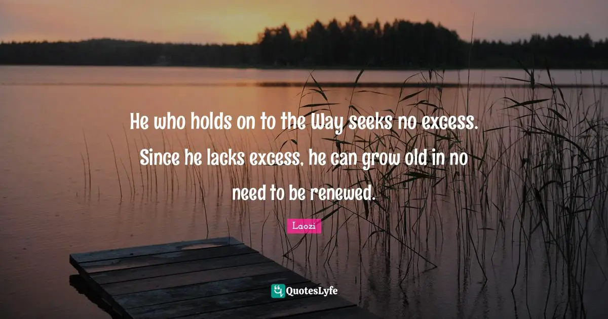 He who holds on to the Way seeks no excess. Since he lacks excess, he can grow old in no need to be renewed.