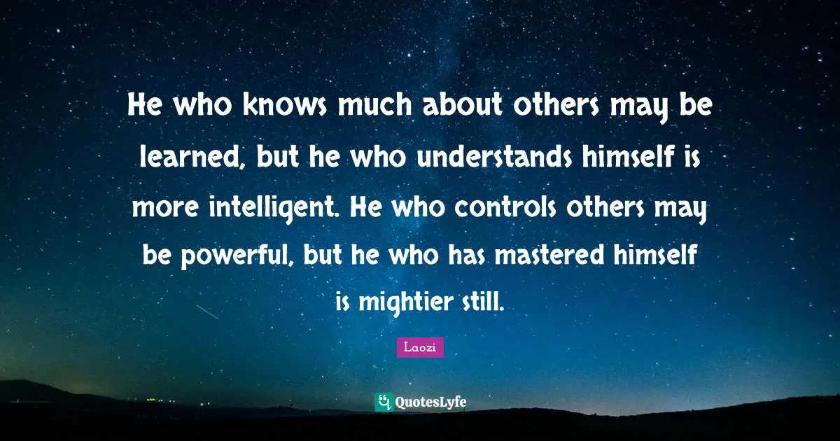 He who knows much about others may be learned, but he who understands himself is more intelligent. He who controls others may be powerful, but he who has mastered himself is mightier still.