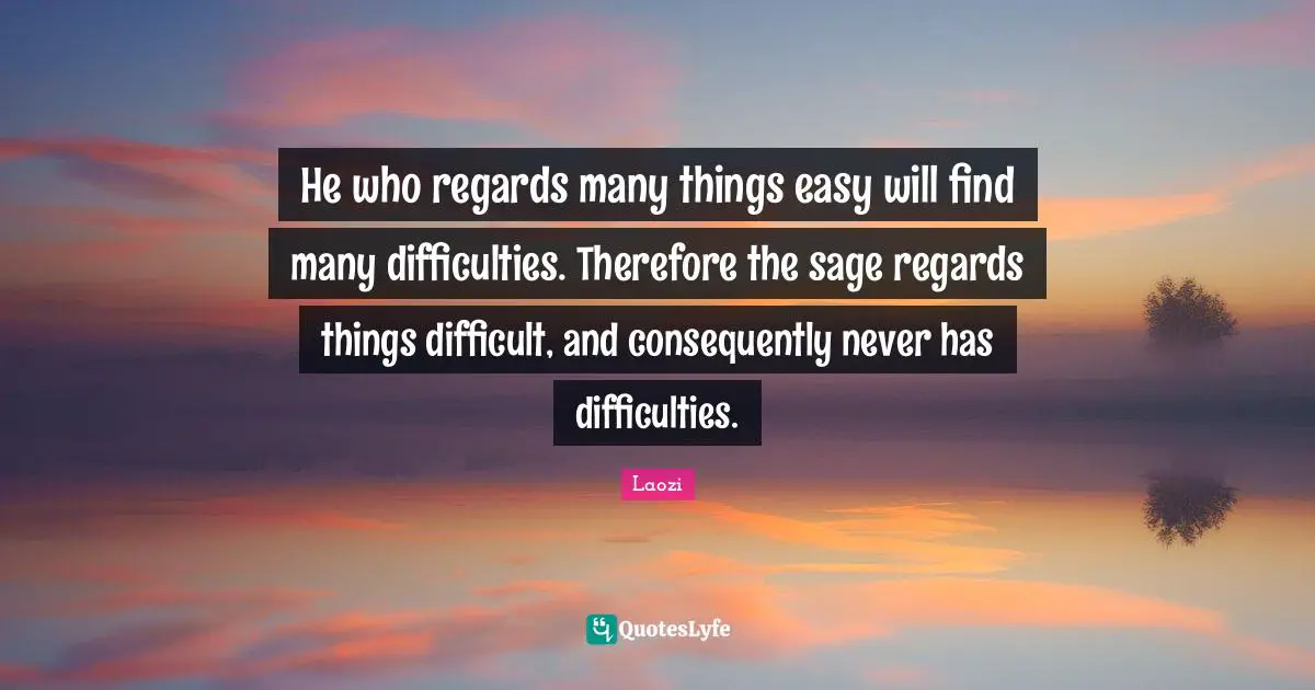 He who regards many things easy will find many difficulties. Therefore the sage regards things difficult, and consequently never has difficulties.
