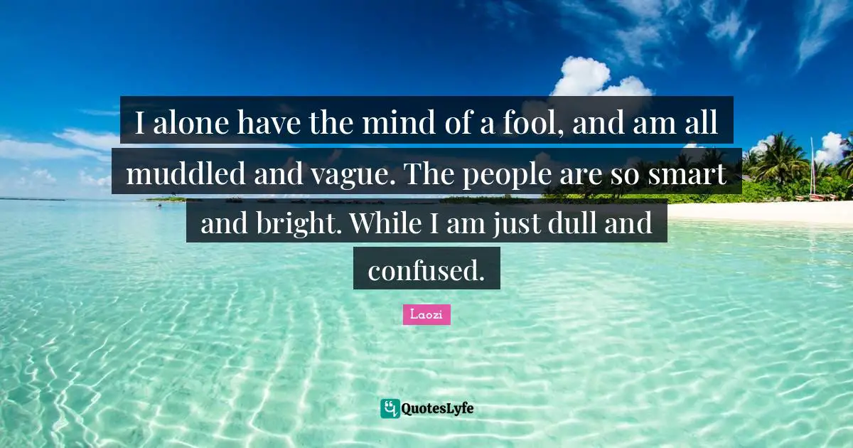 I alone have the mind of a fool, and am all muddled and vague. The people are so smart and bright. While I am just dull and confused.