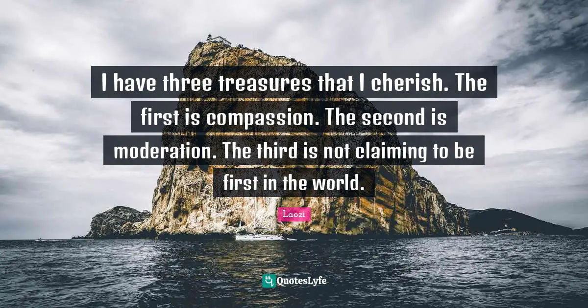 I have three treasures that I cherish. The first is compassion. The second is moderation. The third is not claiming to be first in the world.