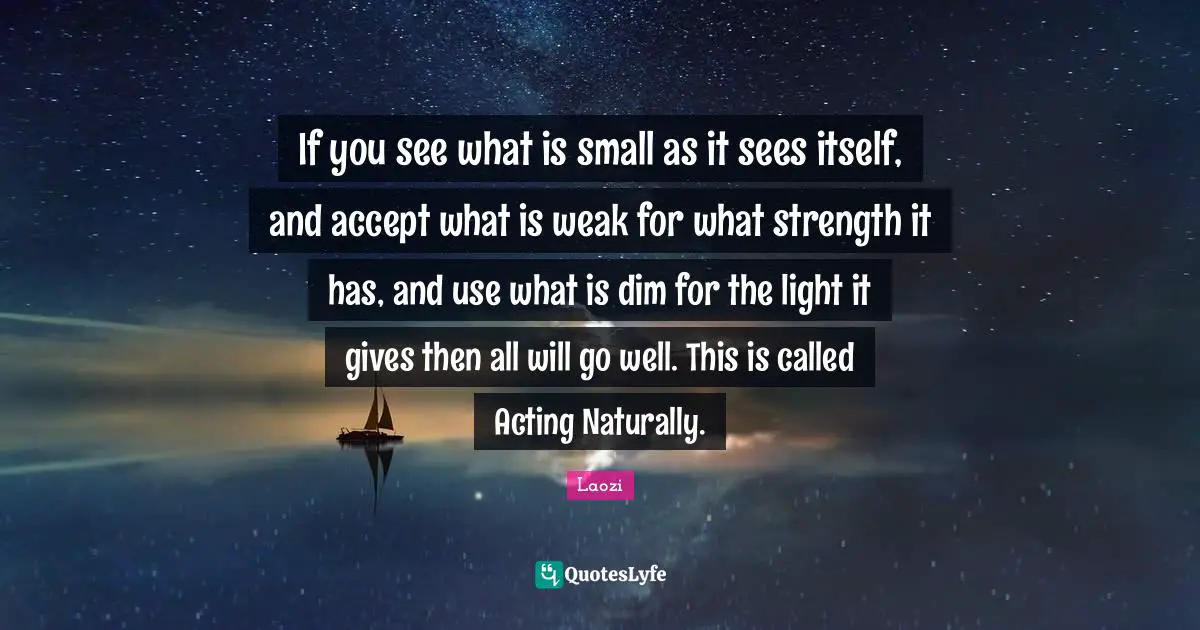 If you see what is small as it sees itself, and accept what is weak for what strength it has, and use what is dim for the light it gives then all will go well. This is called Acting Naturally.