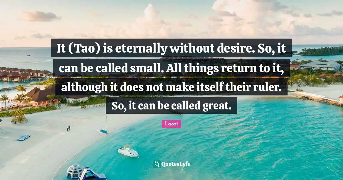 It (Tao) is eternally without desire. So, it can be called small. All things return to it, although it does not make itself their ruler. So, it can be called great.