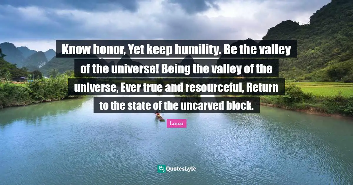 Know honor, Yet keep humility. Be the valley of the universe! Being the valley of the universe, Ever true and resourceful, Return to the state of the uncarved block.