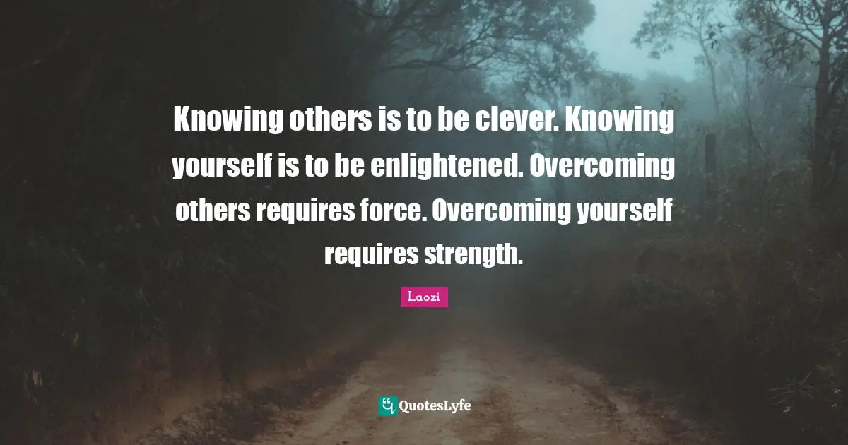 Knowing others is to be clever. Knowing yourself is to be enlightened. Overcoming others requires force. Overcoming yourself requires strength.
