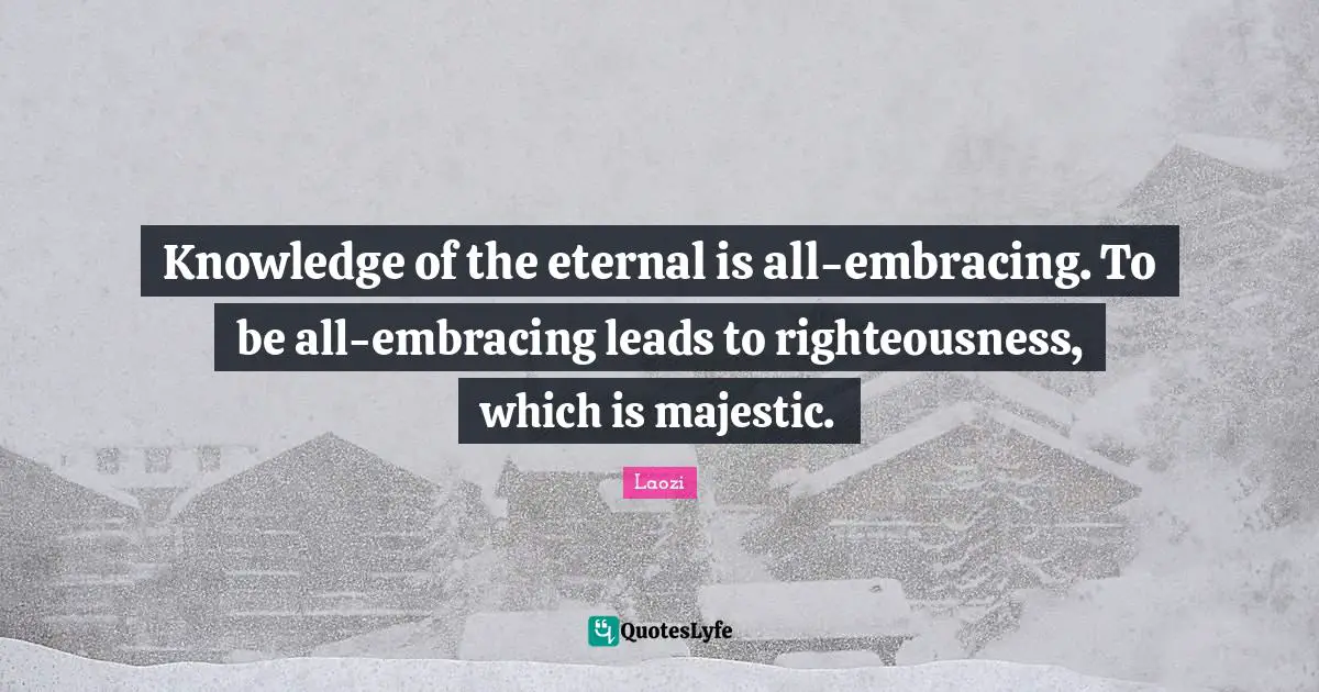 Knowledge of the eternal is all-embracing. To be all-embracing leads to righteousness, which is majestic.