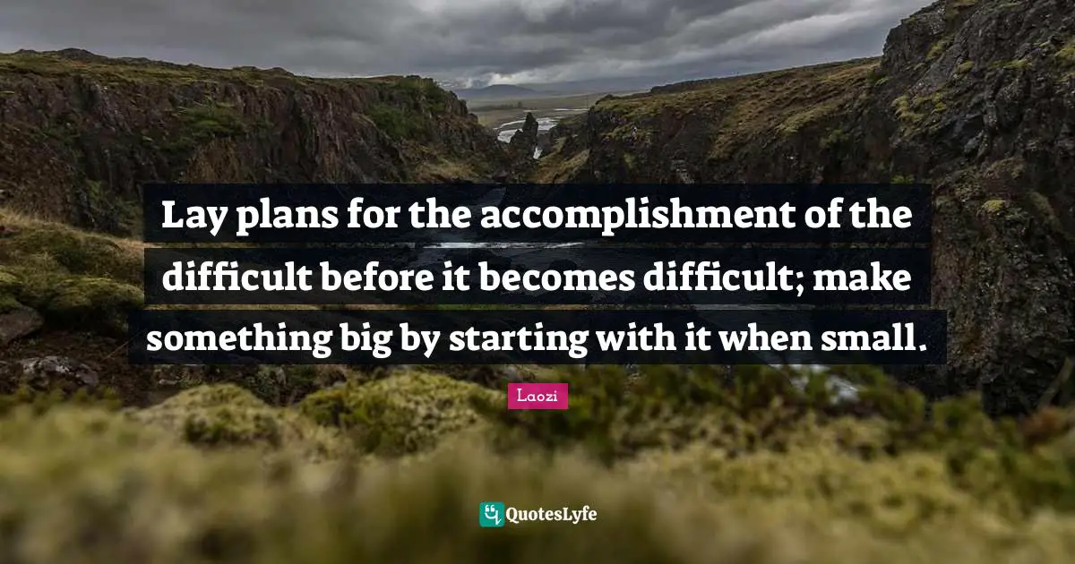 Lay plans for the accomplishment of the difficult before it becomes difficult; make something big by starting with it when small.
