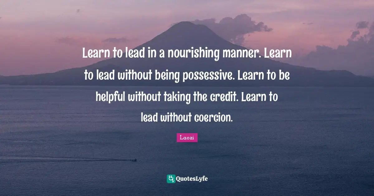 Learn to lead in a nourishing manner. Learn to lead without being possessive. Learn to be helpful without taking the credit. Learn to lead without coercion.