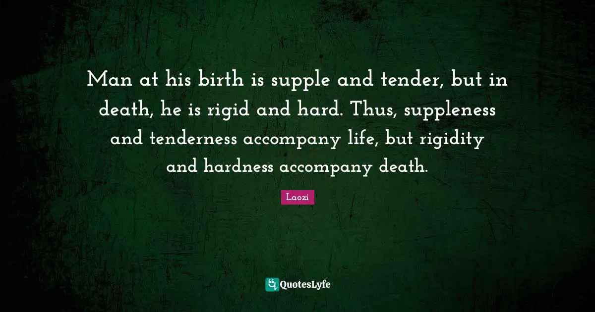Man at his birth is supple and tender, but in death, he is rigid and hard. Thus, suppleness and tenderness accompany life, but rigidity and hardness accompany death.