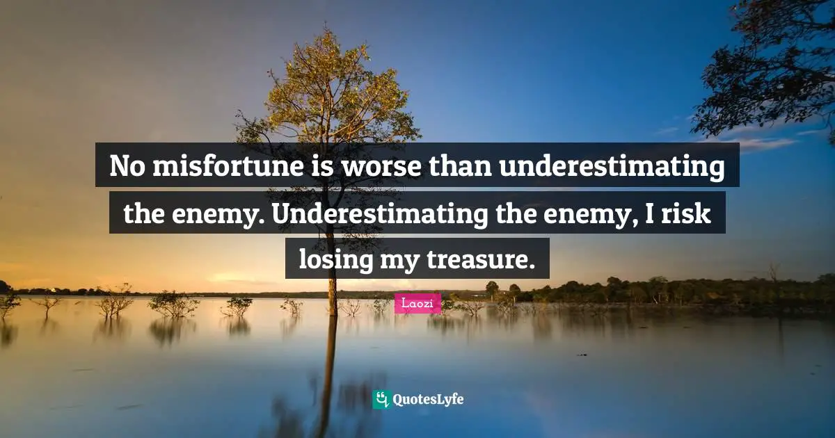 No misfortune is worse than underestimating the enemy. Underestimating the enemy, I risk losing my treasure.