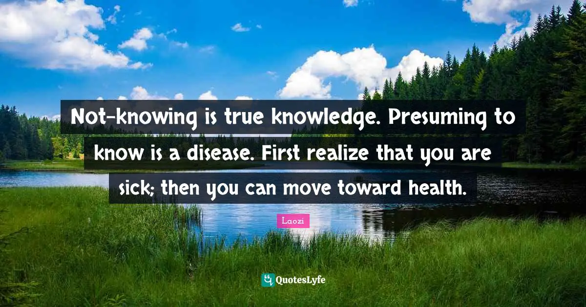 Not-knowing is true knowledge. Presuming to know is a disease. First realize that you are sick; then you can move toward health.