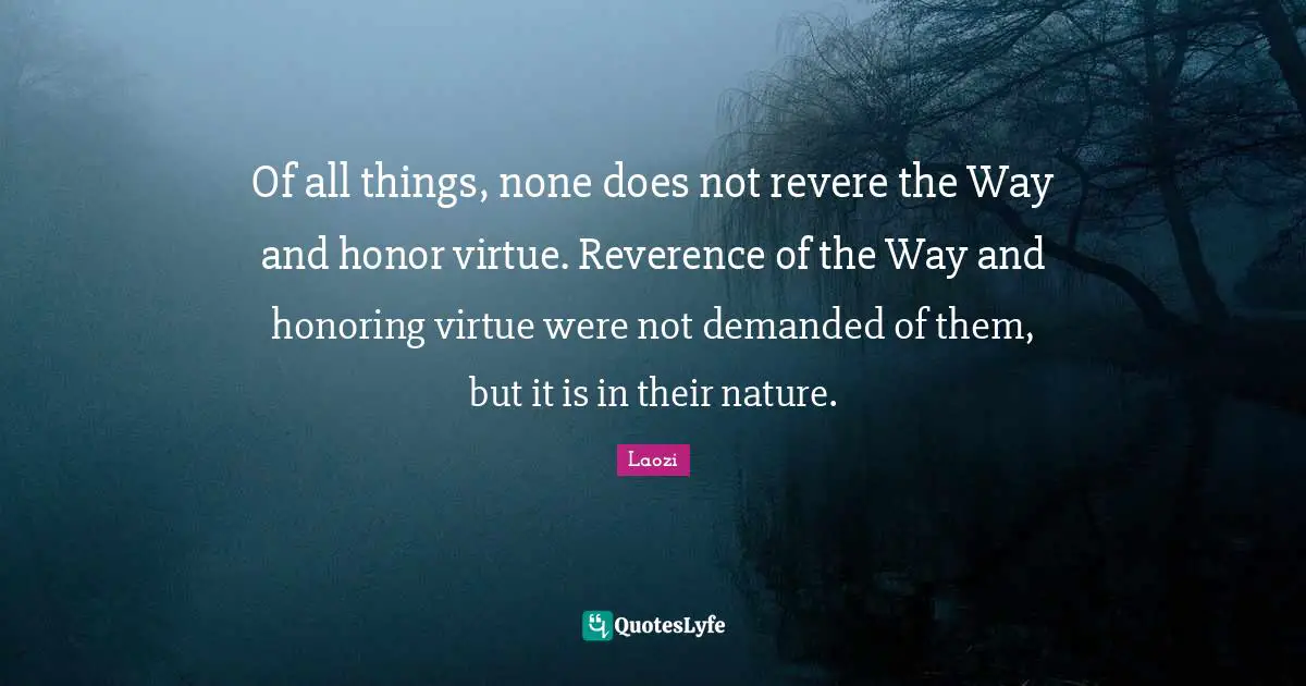 Of all things, none does not revere the Way and honor virtue. Reverence of the Way and honoring virtue were not demanded of them, but it is in their nature.