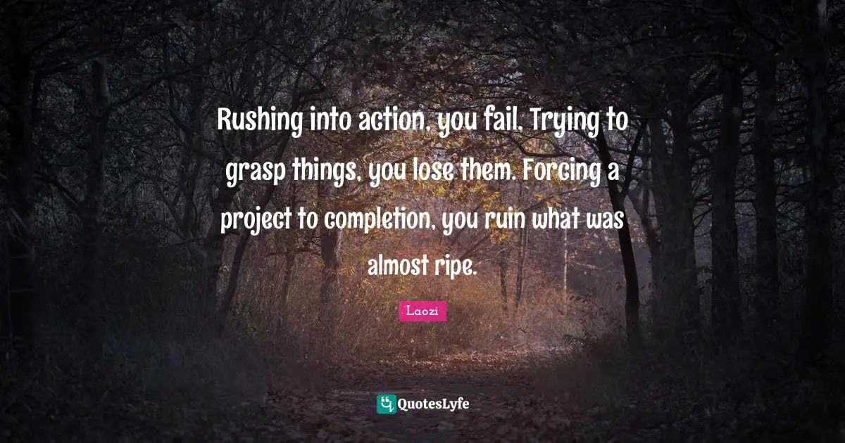 Rushing into action, you fail. Trying to grasp things, you lose them. Forcing a project to completion, you ruin what was almost ripe.