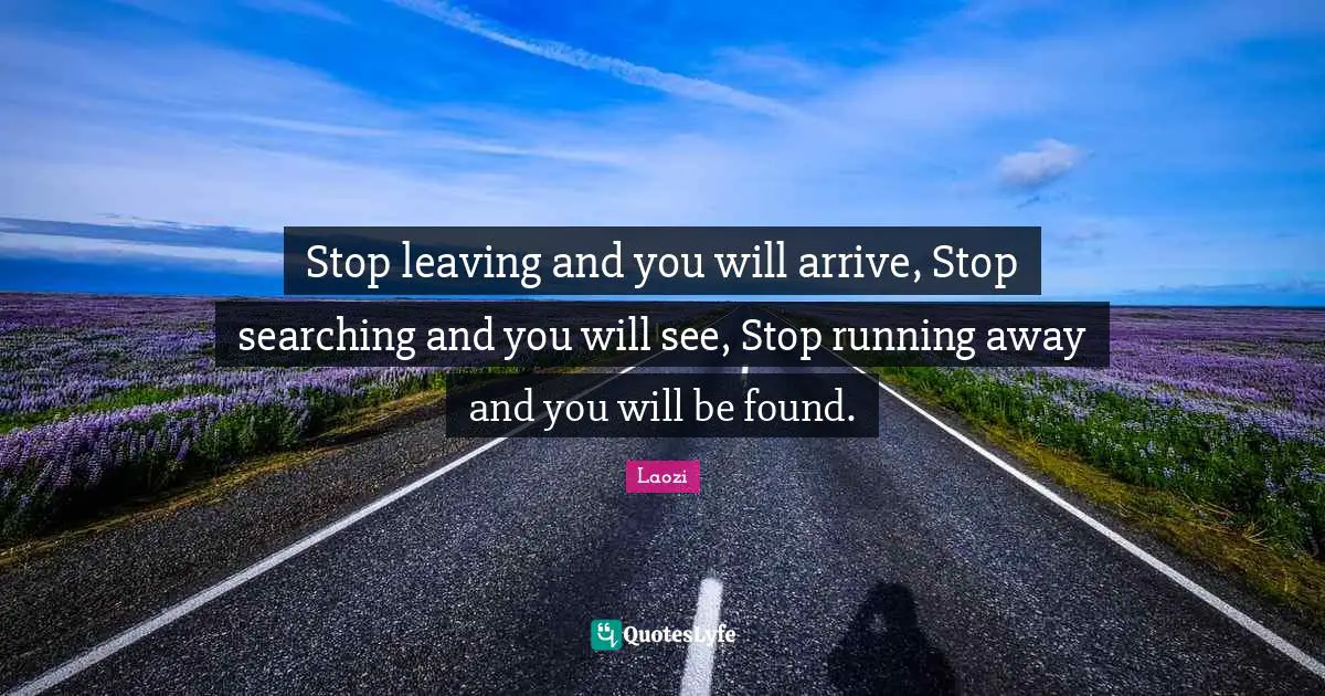 Stop leaving and you will arrive, Stop searching and you will see, Stop running away and you will be found.