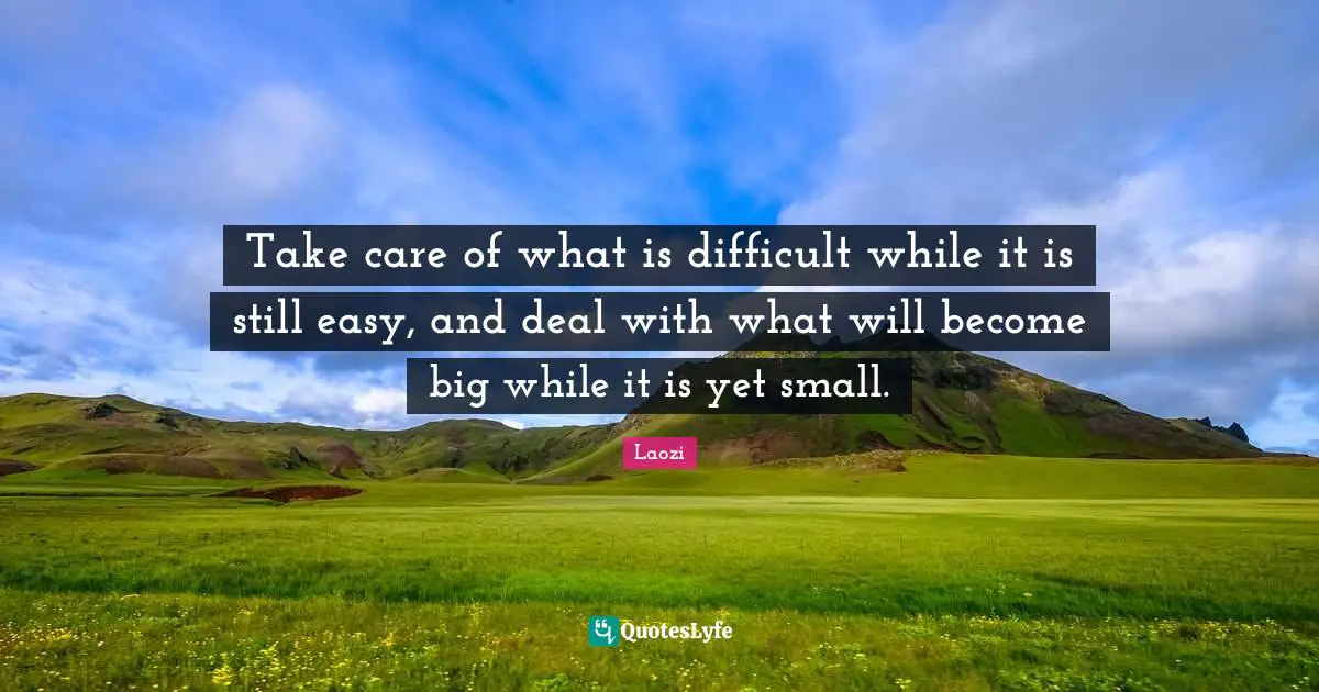 Take care of what is difficult while it is still easy, and deal with what will become big while it is yet small.