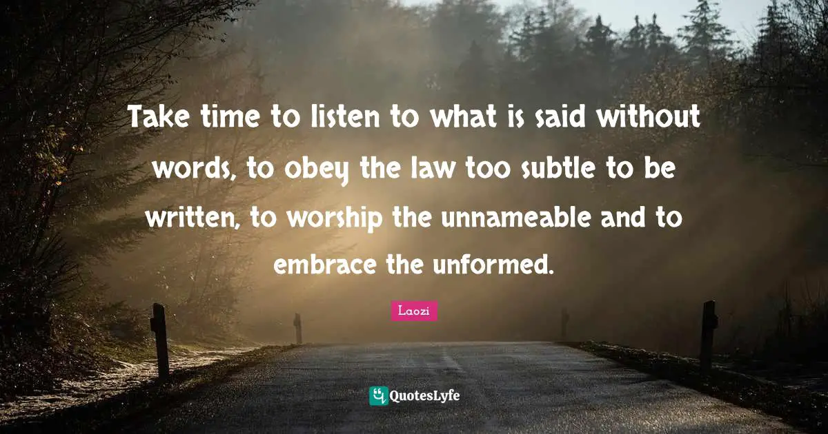Take time to listen to what is said without words, to obey the law too subtle to be written, to worship the unnameable and to embrace the unformed.