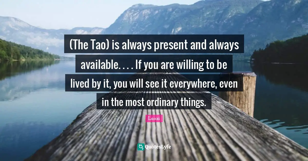 (The Tao) is always present and always available. . . . If you are willing to be lived by it, you will see it everywhere, even in the most ordinary things.