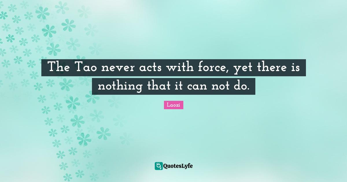 Laozi Quotes: "The Tao never acts with force, yet there is nothing that it can not do."