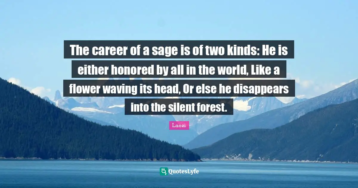 Laozi Quotes: The career of a sage is of two kinds: He is either honored by all in the world, Like a flower waving its head, Or else he disappears into the silent forest.