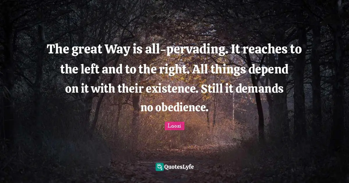 The great Way is all-pervading. It reaches to the left and to the right. All things depend on it with their existence. Still it demands no obedience.