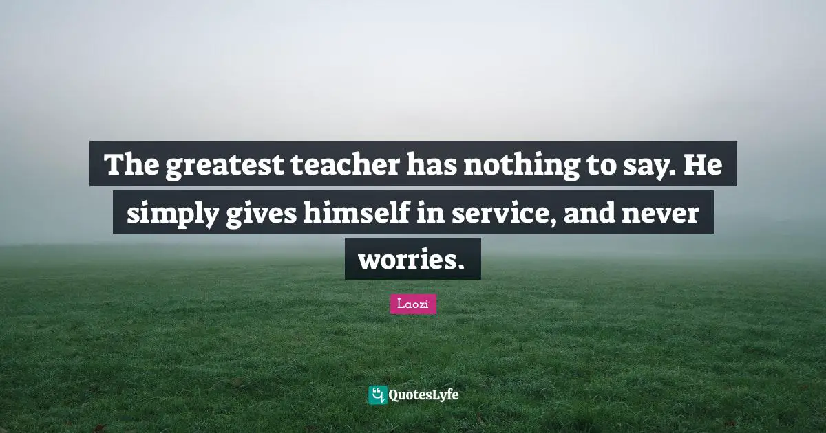The greatest teacher has nothing to say. He simply gives himself in service, and never worries.