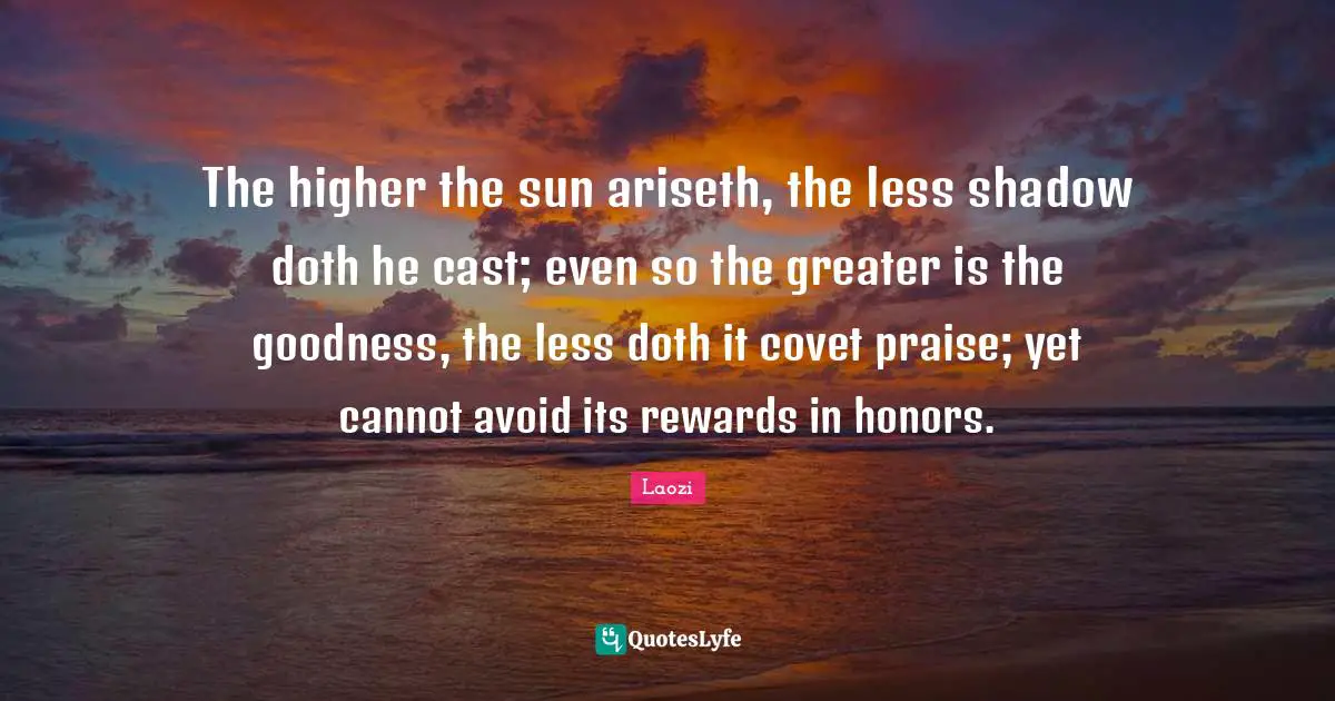 The higher the sun ariseth, the less shadow doth he cast; even so the greater is the goodness, the less doth it covet praise; yet cannot avoid its rewards in honors.