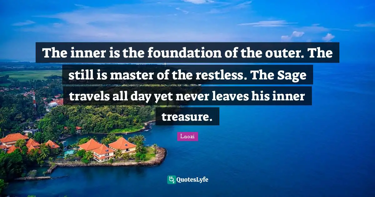 The inner is the foundation of the outer. The still is master of the restless. The Sage travels all day yet never leaves his inner treasure.