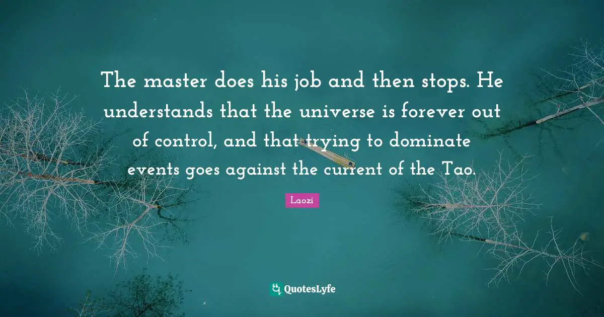 Laozi Quotes: "The master does his job and then stops. He understands that the universe is forever out of control, and that trying to dominate events goes against the current of the Tao."